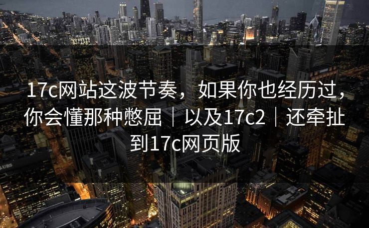 17c网站这波节奏,如果你也经历过,你会懂那种憋屈|以及17c2|还牵扯到17c网页版
