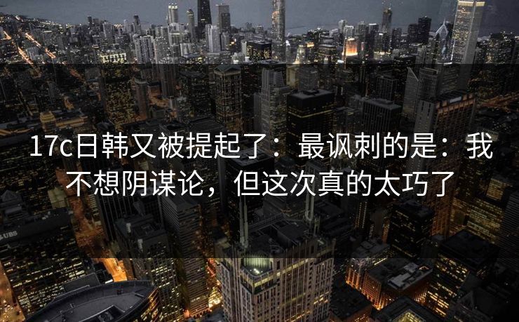 17c日韩又被提起了:最讽刺的是:我不想阴谋论,但这次真的太巧了
