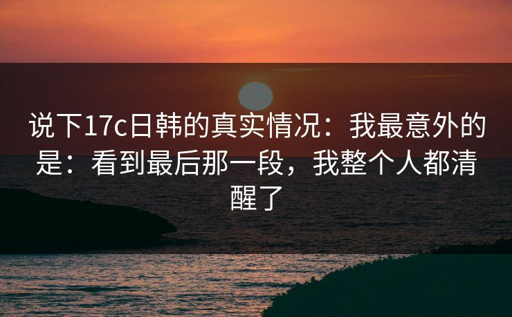 说下17c日韩的真实情况:我最意外的是:看到最后那一段,我整个人都清醒了