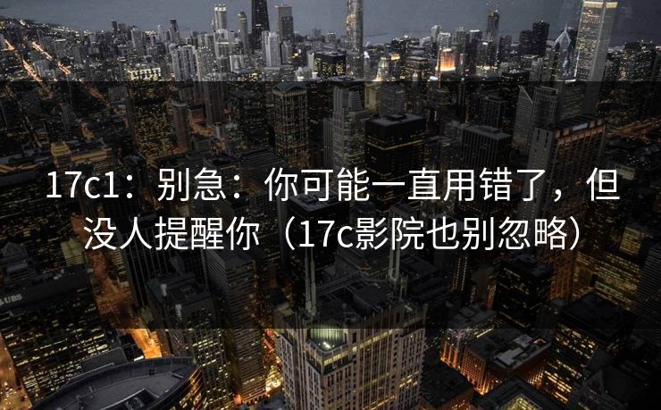 17c1:别急:你可能一直用错了,但没人提醒你(17c影院也别忽略)