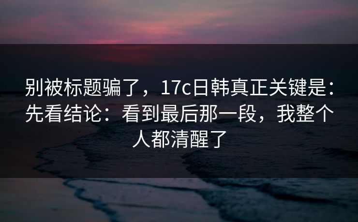别被标题骗了，17c日韩真正关键是：先看结论：看到最后那一段，我整个人都清醒了