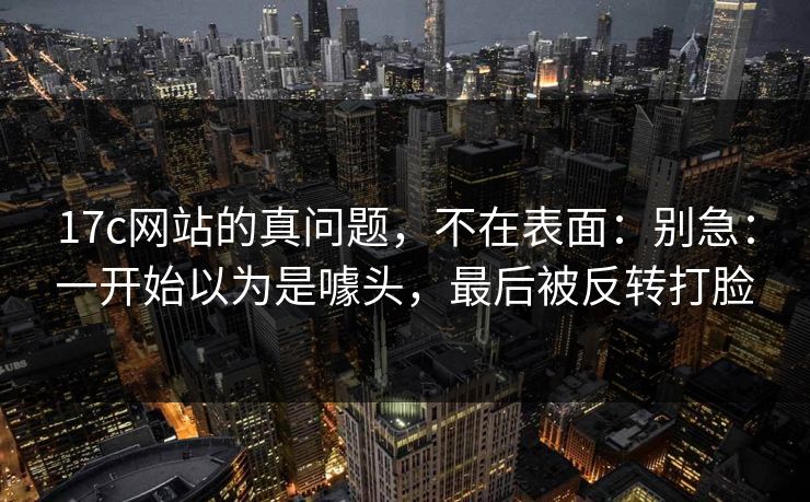 17c网站的真问题，不在表面：别急：一开始以为是噱头，最后被反转打脸