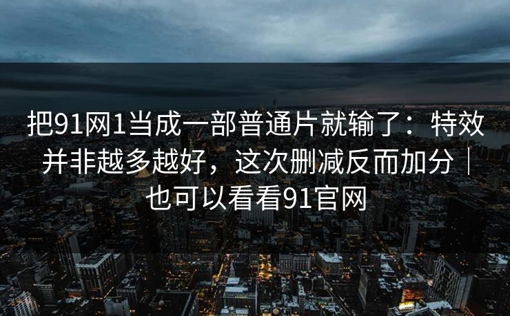 把91网1当成一部普通片就输了：特效并非越多越好，这次删减反而加分｜也可以看看91官网  第1张