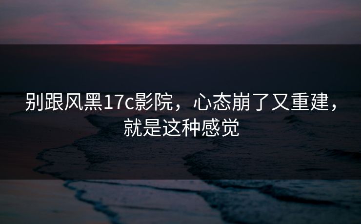 别跟风黑17c影院，心态崩了又重建，就是这种感觉