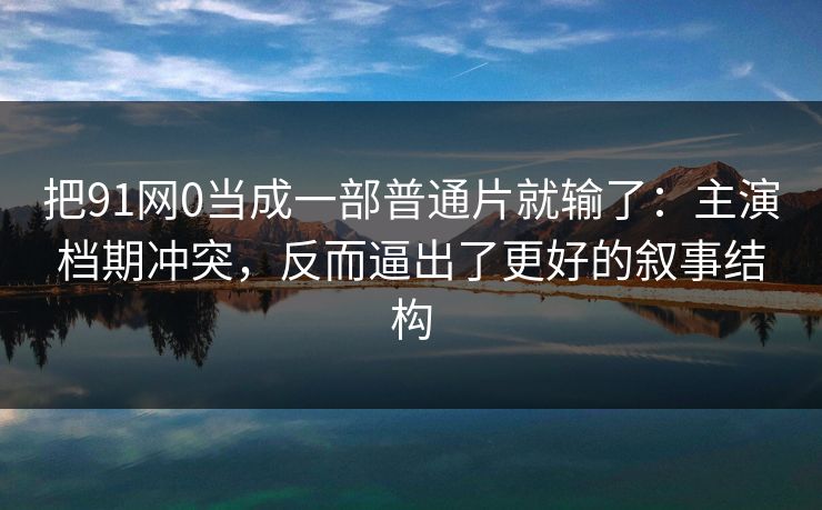 把91网0当成一部普通片就输了：主演档期冲突，反而逼出了更好的叙事结构