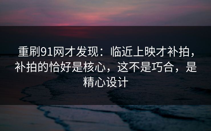 重刷91网才发现：临近上映才补拍，补拍的恰好是核心，这不是巧合，是精心设计