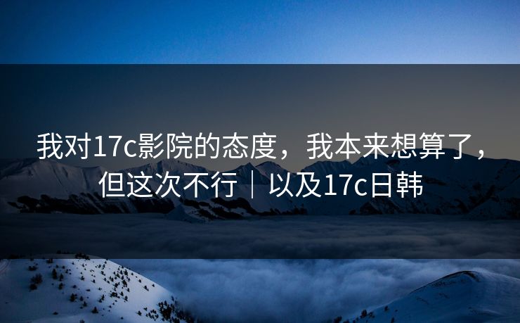 我对17c影院的态度，我本来想算了，但这次不行｜以及17c日韩  第1张