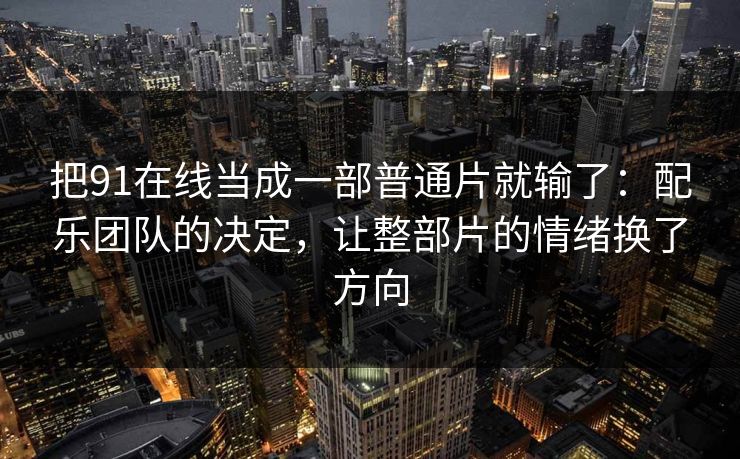 把91在线当成一部普通片就输了：配乐团队的决定，让整部片的情绪换了方向