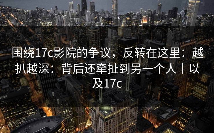 围绕17c影院的争议，反转在这里：越扒越深：背后还牵扯到另一个人｜以及17c