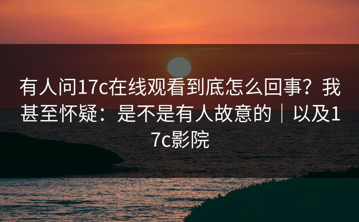 有人问17c在线观看到底怎么回事？我甚至怀疑：是不是有人故意的｜以及17c影院