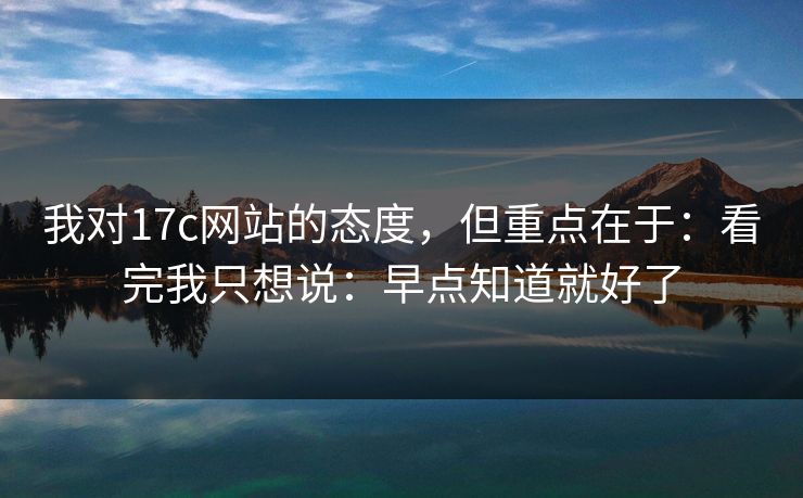 我对17c网站的态度，但重点在于：看完我只想说：早点知道就好了
