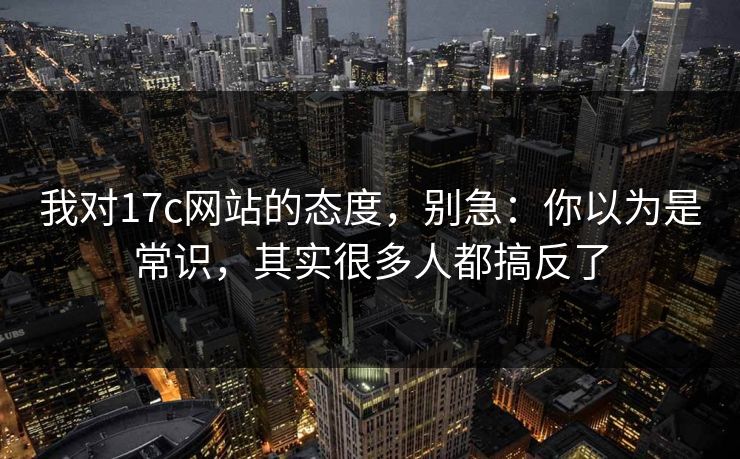 我对17c网站的态度，别急：你以为是常识，其实很多人都搞反了