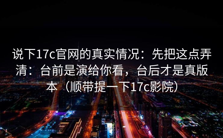 说下17c官网的真实情况：先把这点弄清：台前是演给你看，台后才是真版本（顺带提一下17c影院）