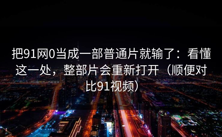 把91网0当成一部普通片就输了：看懂这一处，整部片会重新打开（顺便对比91视频）