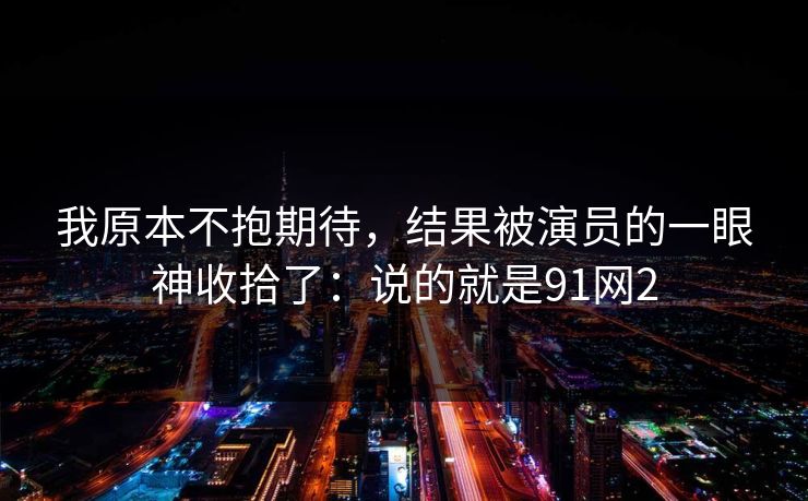 我原本不抱期待，结果被演员的一眼神收拾了：说的就是91网2