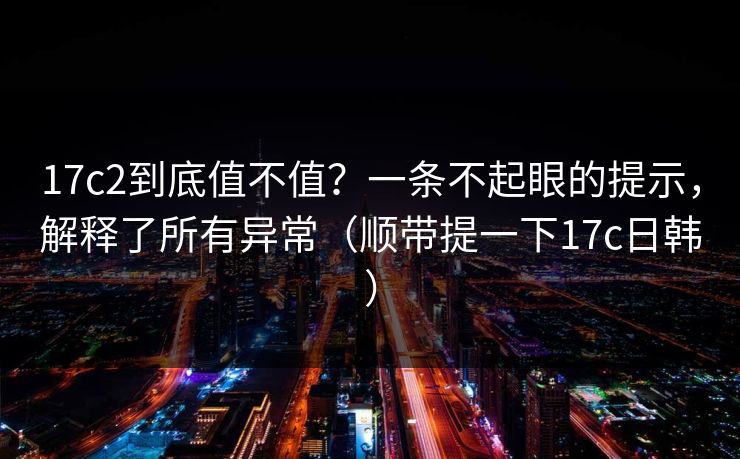 17c2到底值不值？一条不起眼的提示，解释了所有异常（顺带提一下17c日韩）