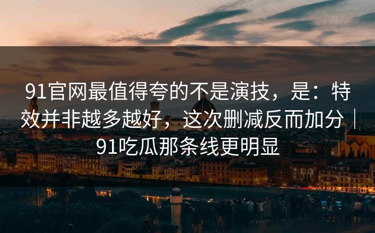 91官网最值得夸的不是演技，是：特效并非越多越好，这次删减反而加分｜91吃瓜那条线更明显