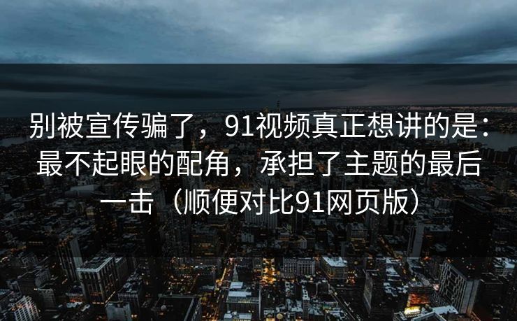 别被宣传骗了，91视频真正想讲的是：最不起眼的配角，承担了主题的最后一击（顺便对比91网页版）