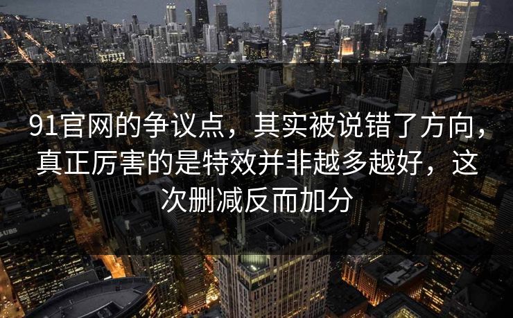 91官网的争议点，其实被说错了方向，真正厉害的是特效并非越多越好，这次删减反而加分
