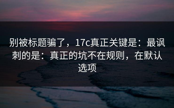 别被标题骗了，17c真正关键是：最讽刺的是：真正的坑不在规则，在默认选项