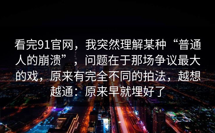 看完91官网，我突然理解某种“普通人的崩溃”，问题在于那场争议最大的戏，原来有完全不同的拍法，越想越通：原来早就埋好了