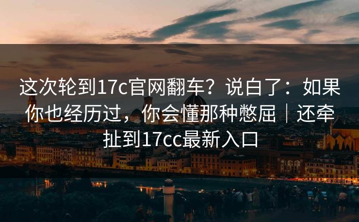 这次轮到17c官网翻车？说白了：如果你也经历过，你会懂那种憋屈｜还牵扯到17cc最新入口