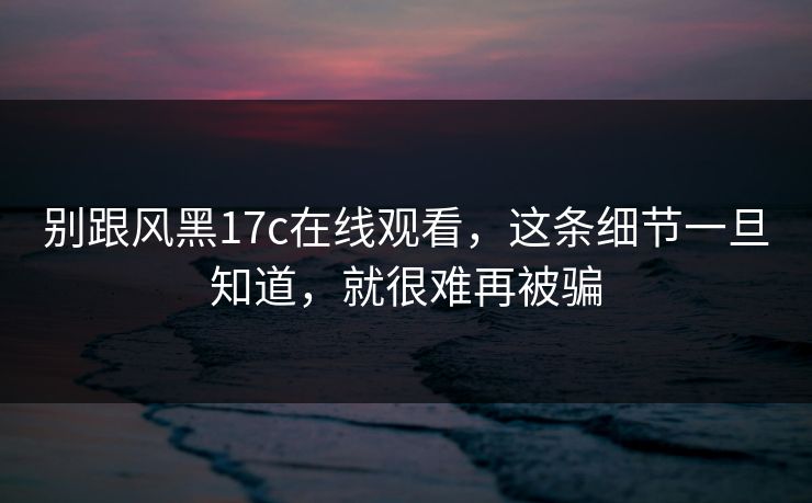 别跟风黑17c在线观看，这条细节一旦知道，就很难再被骗