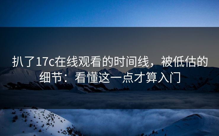 扒了17c在线观看的时间线，被低估的细节：看懂这一点才算入门