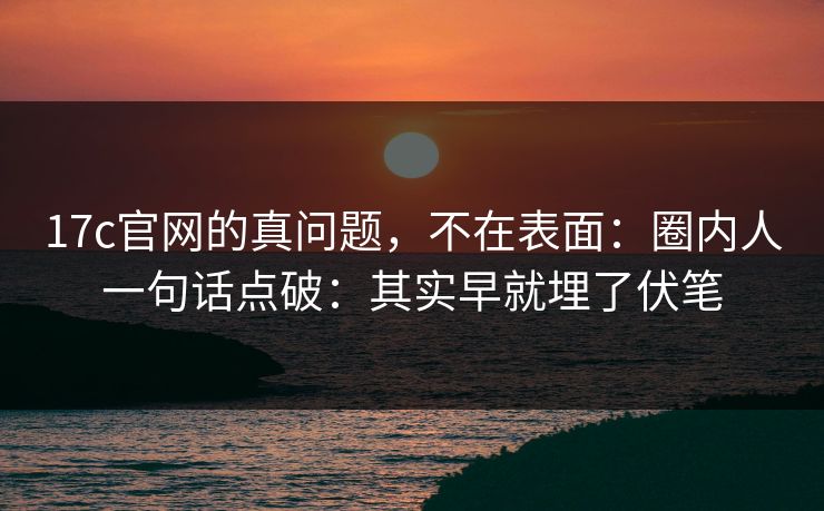 17c官网的真问题，不在表面：圈内人一句话点破：其实早就埋了伏笔