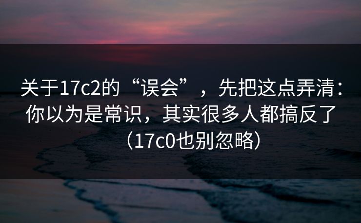 关于17c2的“误会”，先把这点弄清：你以为是常识，其实很多人都搞反了（17c0也别忽略）