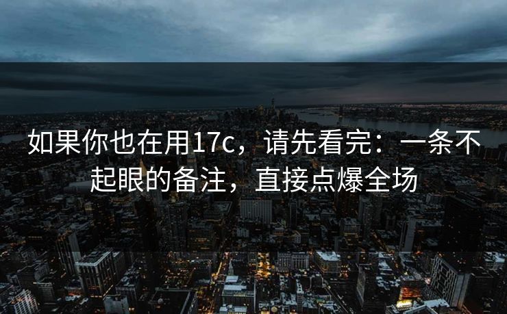 如果你也在用17c，请先看完：一条不起眼的备注，直接点爆全场
