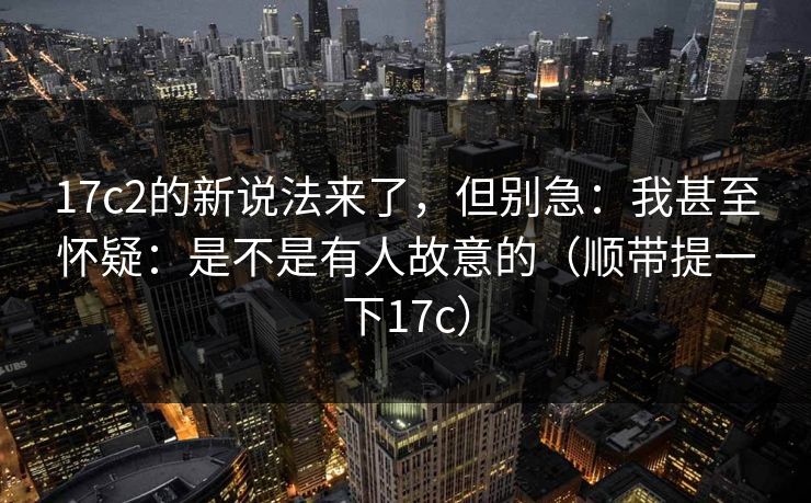 17c2的新说法来了，但别急：我甚至怀疑：是不是有人故意的（顺带提一下17c）