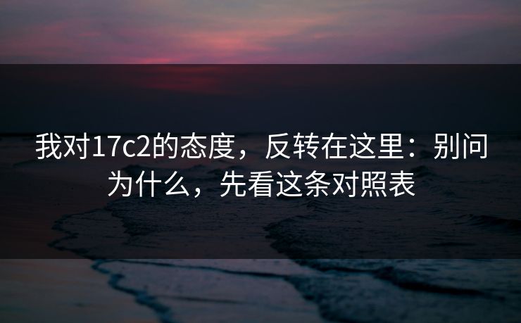 我对17c2的态度，反转在这里：别问为什么，先看这条对照表