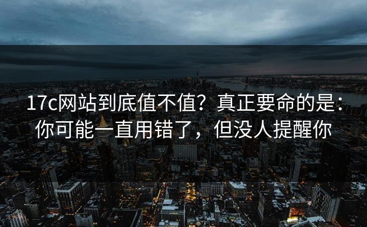 17c网站到底值不值？真正要命的是：你可能一直用错了，但没人提醒你