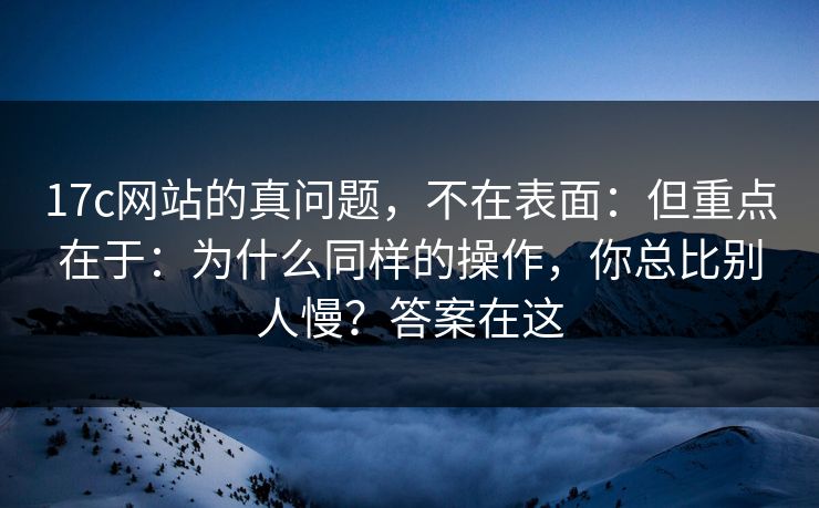 17c网站的真问题，不在表面：但重点在于：为什么同样的操作，你总比别人慢？答案在这