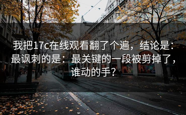 我把17c在线观看翻了个遍，结论是：最讽刺的是：最关键的一段被剪掉了，谁动的手？