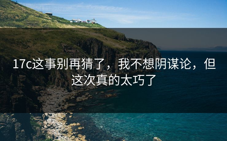 17c这事别再猜了，我不想阴谋论，但这次真的太巧了