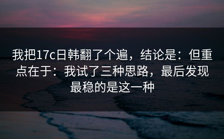 我把17c日韩翻了个遍，结论是：但重点在于：我试了三种思路，最后发现最稳的是这一种