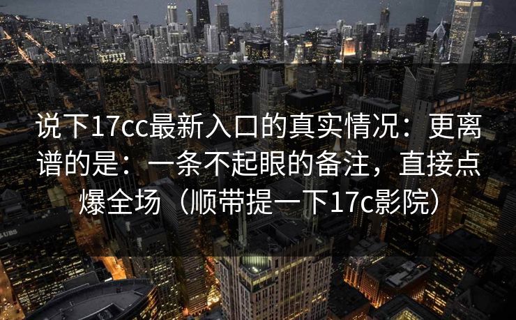 说下17cc最新入口的真实情况：更离谱的是：一条不起眼的备注，直接点爆全场（顺带提一下17c影院）