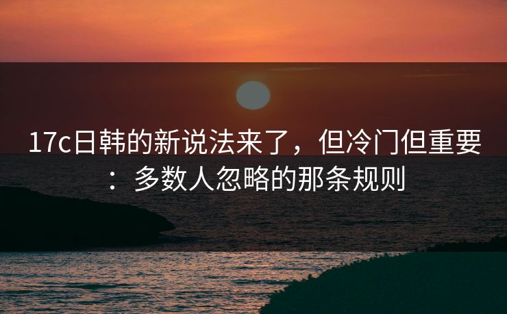 17c日韩的新说法来了，但冷门但重要：多数人忽略的那条规则