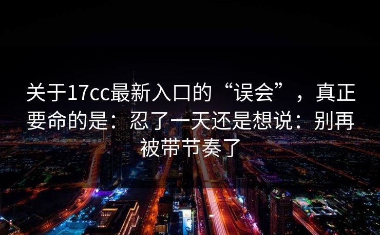 关于17cc最新入口的“误会”，真正要命的是：忍了一天还是想说：别再被带节奏了