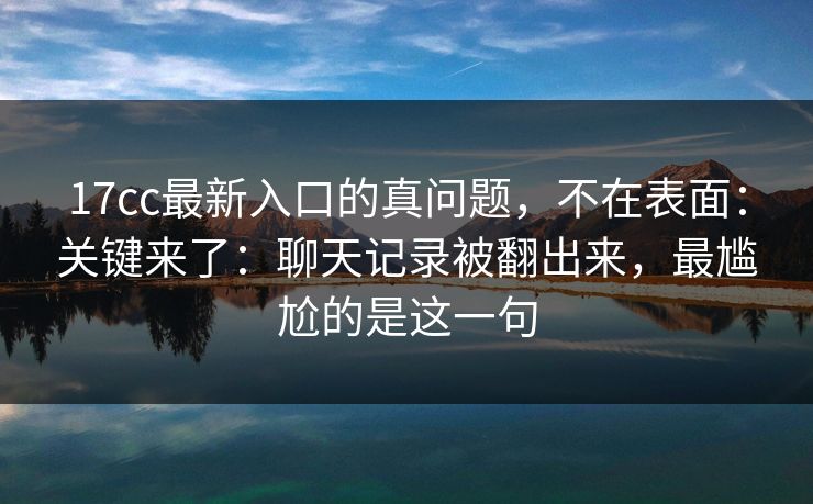 17cc最新入口的真问题，不在表面：关键来了：聊天记录被翻出来，最尴尬的是这一句