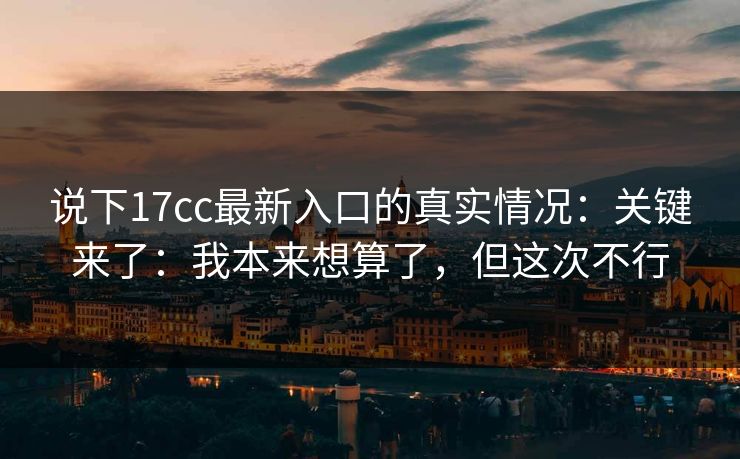 说下17cc最新入口的真实情况:关键来了:我本来想算了,但这次不行 第1张 说下17cc最新入口的真实情况:关键来了:我本来想算了,但这次不行 第1张