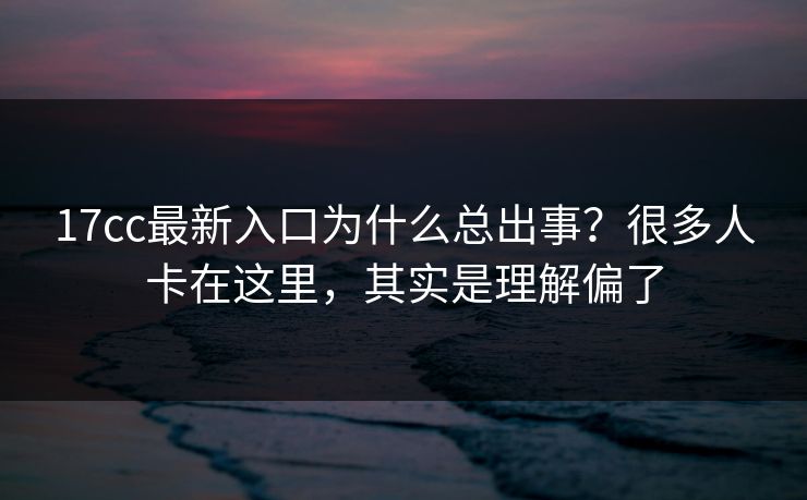 17cc最新入口为什么总出事？很多人卡在这里，其实是理解偏了
