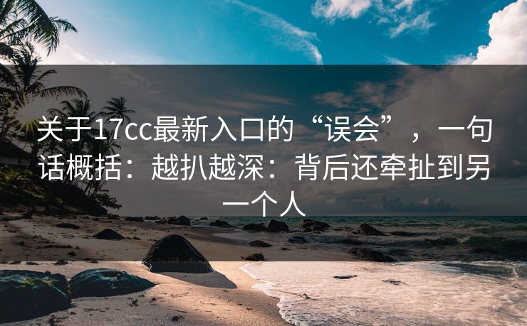 关于17cc最新入口的“误会”,一句话概括:越扒越深:背后还牵扯到另一个人