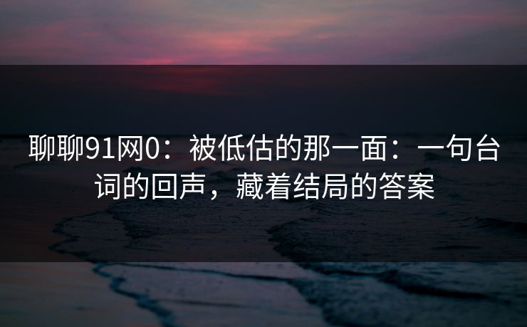 聊聊91网0:被低估的那一面:一句台词的回声,藏着结局的答案