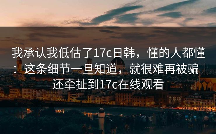 我承认我低估了17c日韩,懂的人都懂:这条细节一旦知道,就很难再被骗|还牵扯到17c在线观看