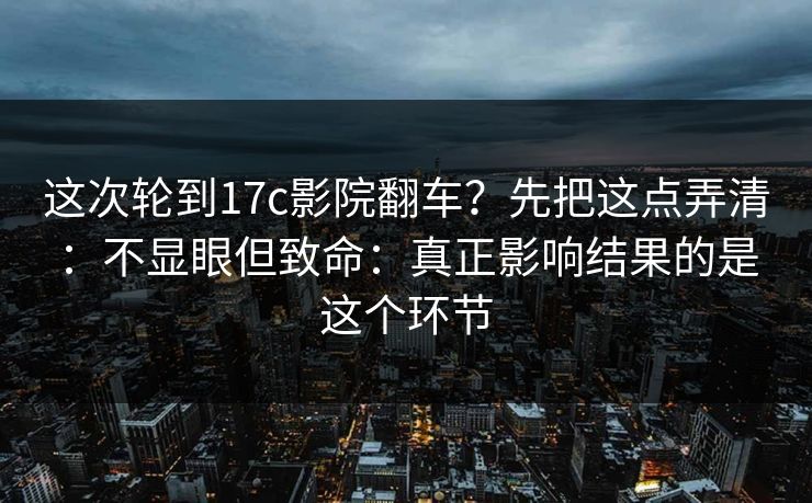 这次轮到17c影院翻车?先把这点弄清:不显眼但致命:真正影响结果的是这个环节