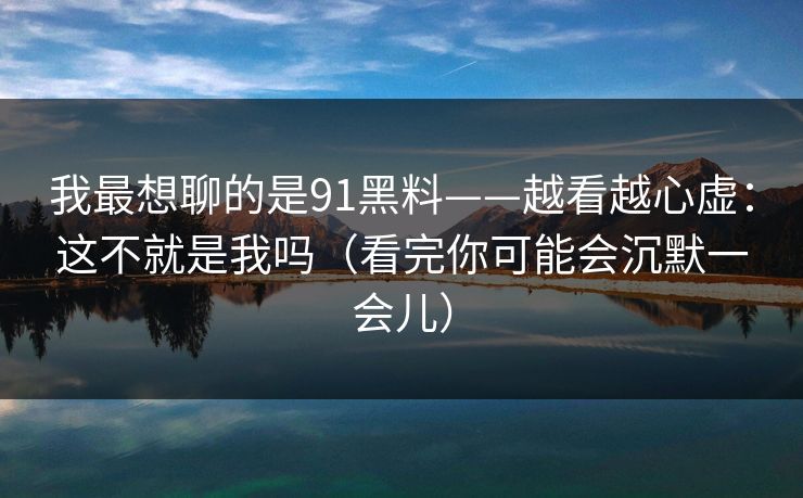 我最想聊的是91黑料——越看越心虚:这不就是我吗(看完你可能会沉默一会儿)