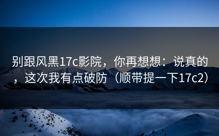 别跟风黑17c影院,你再想想:说真的,这次我有点破防(顺带提一下17c2)